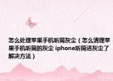 怎么處理蘋果手機聽筒灰塵（怎么清理蘋果手機聽筒的灰塵 iphone聽筒進灰塵了解決方法）