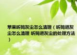 蘋果聽筒灰塵怎么清理（聽筒進灰塵怎么清理 聽筒進灰塵的處理方法）