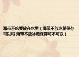 海帶不吃要放在水里（海帶不放冰箱保存可以嗎 海帶不放冰箱保存可不可以）