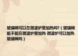 玻璃碗可以在微波爐里加熱嗎?（玻璃碗能不能在微波爐里加熱 微波爐可以加熱玻璃碗嗎）