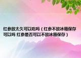 紅參放太久可以吃嗎（紅參不放冰箱保存可以嗎 紅參是否可以不放冰箱保存）