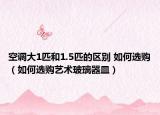 空調大1匹和1.5匹的區(qū)別 如何選購（如何選購藝術玻璃器皿）