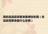 男的泡溫泉需要準(zhǔn)備哪些東西（去溫泉需要準(zhǔn)備什么東西）