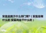 安監(jiān)是屬于什么部門管?（安監(jiān)是做什么的 安監(jiān)局是干什么的）