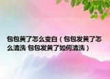 包包黃了怎么變白（包包發(fā)黃了怎么清洗 包包發(fā)黃了如何清洗）