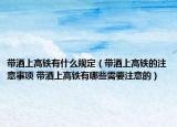 帶酒上高鐵有什么規(guī)定（帶酒上高鐵的注意事項 帶酒上高鐵有哪些需要注意的）