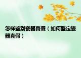 怎樣鑒別瓷器真假（如何鑒定瓷器真假）