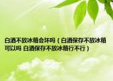 白酒不放冰箱會壞嗎（白酒保存不放冰箱可以嗎 白酒保存不放冰箱行不行）