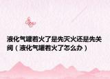 液化氣罐著火了是先滅火還是先關(guān)閥（液化氣罐著火了怎么辦）