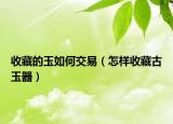 收藏的玉如何交易（怎樣收藏古玉器）