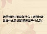 運(yùn)營(yíng)管理主要是做什么（運(yùn)營(yíng)管理是做什么的 運(yùn)營(yíng)管理是干什么的）
