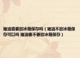 豬油需要放冰箱保存嗎（豬油不放冰箱保存可以嗎 豬油要不要放冰箱保存）