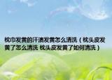 枕巾發(fā)黃的汗?jié)n發(fā)黃怎么清洗（枕頭皮發(fā)黃了怎么清洗 枕頭皮發(fā)黃了如何清洗）