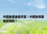 中國象棋誰最厲害（中國象棋是誰發(fā)明的）