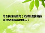 怎么挑選新鮮肉（如何挑選新鮮的肉 挑選新鮮肉的技巧）