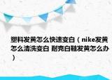 塑料發(fā)黃怎么快速變白（nike發(fā)黃怎么清洗變白 耐克白鞋發(fā)黃怎么辦）