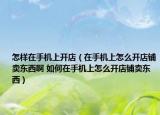 怎樣在手機(jī)上開店（在手機(jī)上怎么開店鋪賣東西啊 如何在手機(jī)上怎么開店鋪賣東西）