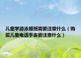 兒童學(xué)游泳報(bào)班需要注意什么（購買兒童電話手表要注意什么）
