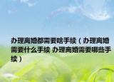 辦理離婚都需要啥手續(xù)（辦理離婚需要什么手續(xù) 辦理離婚需要哪些手續(xù)）