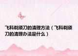 飛科剃須刀的清理方法（飛科剃須刀的清理辦法是什么）