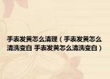 手表發(fā)黃怎么清理（手表發(fā)黃怎么清洗變白 手表發(fā)黃怎么清洗變白）