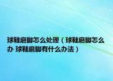 球鞋磨腳怎么處理（球鞋磨腳怎么辦 球鞋磨腳有什么辦法）