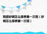 陶瓷砂鍋怎么保養(yǎng)第一次用（砂鍋怎么保養(yǎng)第一次用）