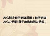 怎么解決鞋子磨腳后跟（鞋子磨腳怎么辦后跟 鞋子磨腳如何辦后跟）