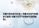 羊腰子的功效與作用（羊腰子在空氣炸鍋多久能熟 羊腰子在空氣炸鍋多長(zhǎng)時(shí)間能熟）