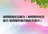 如何提高社交能力（如何提升社交能力 如何提升自己的社交能力）