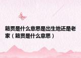 籍貫是什么意思是出生地還是老家（籍貫是什么意思）