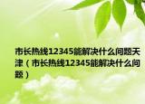 市長(zhǎng)熱線12345能解決什么問(wèn)題天津（市長(zhǎng)熱線12345能解決什么問(wèn)題）
