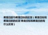 教育目的與教育目標(biāo)的區(qū)別（教育目標(biāo)和教育目的的區(qū)別 教育目標(biāo)和教育目的有什么區(qū)別）