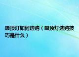 吸頂燈如何選購（吸頂燈選購技巧是什么）