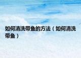 如何清洗帶魚(yú)的方法（如何清洗帶魚(yú)）