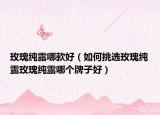 玫瑰純露哪款好（如何挑選玫瑰純露玫瑰純露哪個(gè)牌子好）