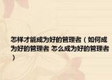 怎樣才能成為好的管理者（如何成為好的管理者 怎么成為好的管理者）