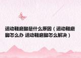 運(yùn)動(dòng)鞋磨腳是什么原因（運(yùn)動(dòng)鞋磨腳怎么辦 運(yùn)動(dòng)鞋磨腳怎么解決）