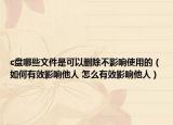 c盤(pán)哪些文件是可以刪除不影響使用的（如何有效影響他人 怎么有效影響他人）