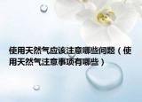 使用天然氣應(yīng)該注意哪些問題（使用天然氣注意事項(xiàng)有哪些）