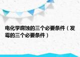 電化學(xué)腐蝕的三個(gè)必要條件（發(fā)霉的三個(gè)必要條件）