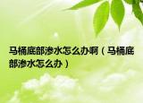 馬桶底部滲水怎么辦?。R桶底部滲水怎么辦）