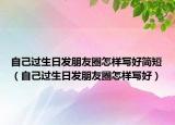自己過(guò)生日發(fā)朋友圈怎樣寫(xiě)好簡(jiǎn)短（自己過(guò)生日發(fā)朋友圈怎樣寫(xiě)好）