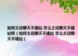 如何主動(dòng)聊天不尷尬 怎么主動(dòng)聊天不尷尬呢（如何主動(dòng)聊天不尷尬 怎么主動(dòng)聊天不尷尬）