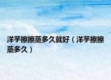 洋芋擦擦蒸多久就好（洋芋擦擦蒸多久）