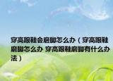 穿高跟鞋會磨腳怎么辦（穿高跟鞋磨腳怎么辦 穿高跟鞋磨腳有什么辦法）