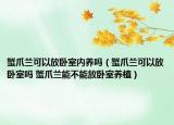 蟹爪蘭可以放臥室內(nèi)養(yǎng)嗎（蟹爪蘭可以放臥室嗎 蟹爪蘭能不能放臥室養(yǎng)植）