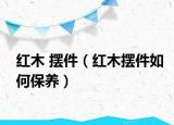 紅木 擺件（紅木擺件如何保養(yǎng)）