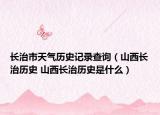 長治市天氣歷史記錄查詢（山西長治歷史 山西長治歷史是什么）