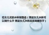 給女兒買的水杯刻寄語（想送女兒水杯可以刻什么字 想送女兒水杯應(yīng)該刻哪些字）